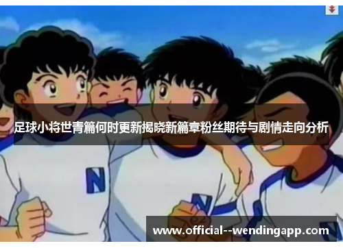 足球小将世青篇何时更新揭晓新篇章粉丝期待与剧情走向分析