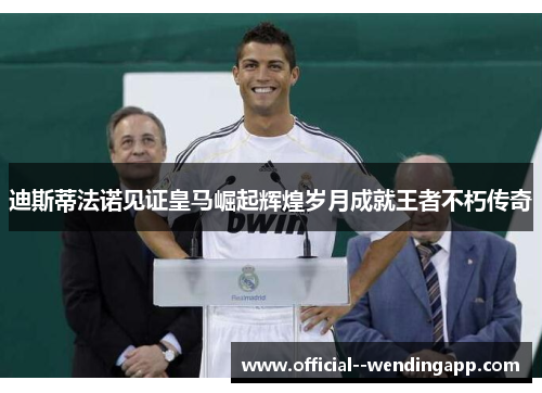 迪斯蒂法诺见证皇马崛起辉煌岁月成就王者不朽传奇