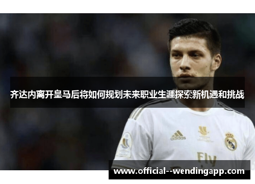 齐达内离开皇马后将如何规划未来职业生涯探索新机遇和挑战