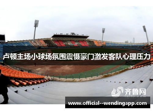 卢顿主场小球场氛围震慑豪门激发客队心理压力 卢顿主场小球场氛围震慑豪门激发客队心理压力