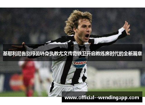 基耶利尼告别绿茵转身执教尤文传奇铁卫开启教练席时代的全新篇章