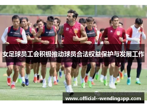 女足球员工会积极推动球员合法权益保护与发展工作