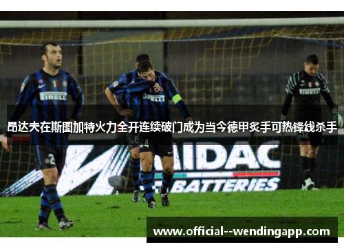 昂达夫在斯图加特火力全开连续破门成为当今德甲炙手可热锋线杀手