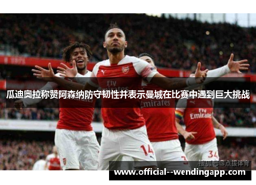 瓜迪奥拉称赞阿森纳防守韧性并表示曼城在比赛中遇到巨大挑战