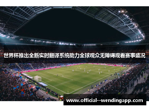 世界杯推出全新实时翻译系统助力全球观众无障碍观看赛事盛况
