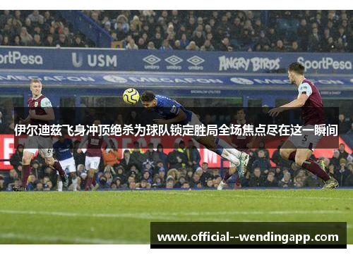 伊尔迪兹飞身冲顶绝杀为球队锁定胜局全场焦点尽在这一瞬间