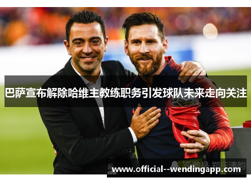 巴萨宣布解除哈维主教练职务引发球队未来走向关注