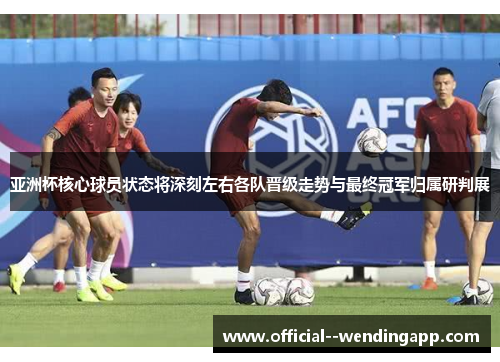 亚洲杯核心球员状态将深刻左右各队晋级走势与最终冠军归属研判展