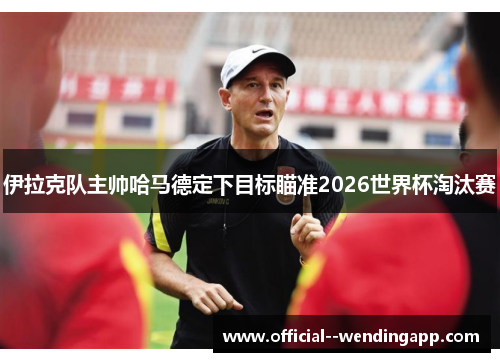 伊拉克队主帅哈马德定下目标瞄准2026世界杯淘汰赛