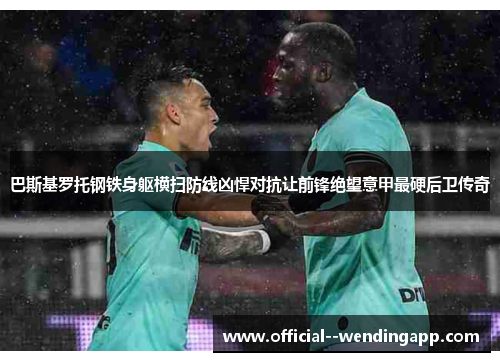 巴斯基罗托钢铁身躯横扫防线凶悍对抗让前锋绝望意甲最硬后卫传奇