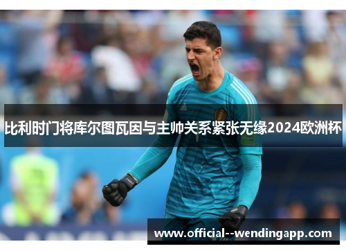 比利时门将库尔图瓦因与主帅关系紧张无缘2024欧洲杯 比利时门将库尔图瓦因与主帅关系紧张无缘2024欧洲杯