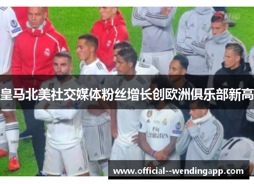 皇马北美社交媒体粉丝增长创欧洲俱乐部新高 皇马北美社交媒体粉丝增长创欧洲俱乐部新高